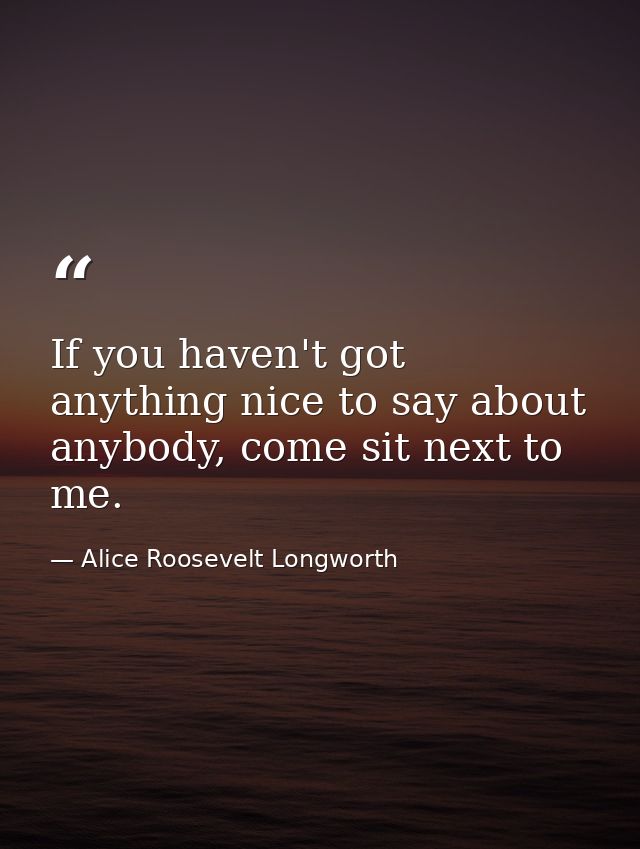 If you haven't got anything nice to say about anybody, come sit next to me. — Alice Roosevelt Longworth