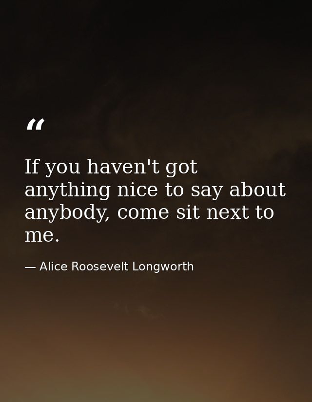 If you haven't got anything nice to say about anybody, come sit next to me. — Alice Roosevelt Longworth