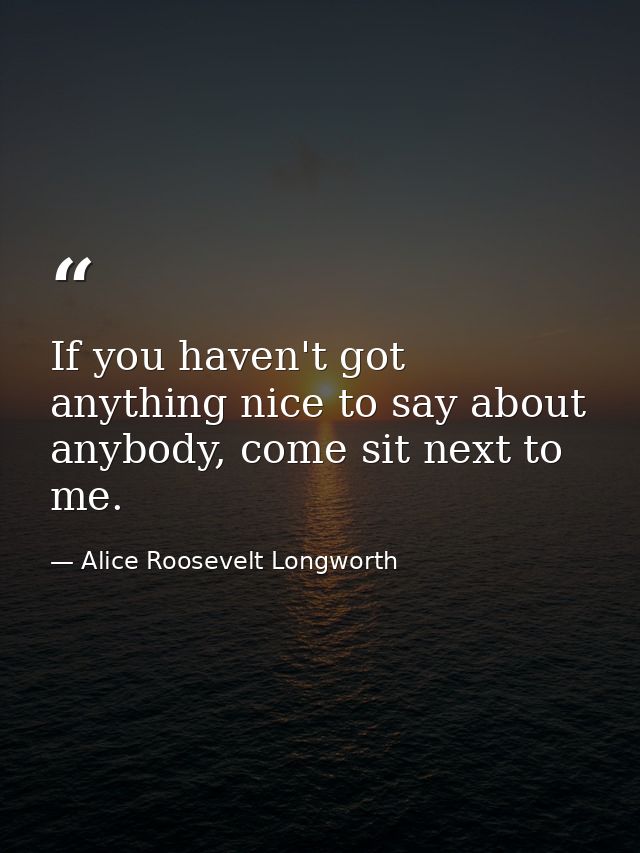 If you haven't got anything nice to say about anybody, come sit next to me. — Alice Roosevelt Longworth