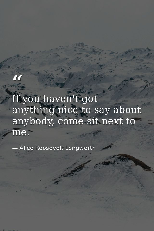If you haven't got anything nice to say about anybody, come sit next to me. — Alice Roosevelt Longworth