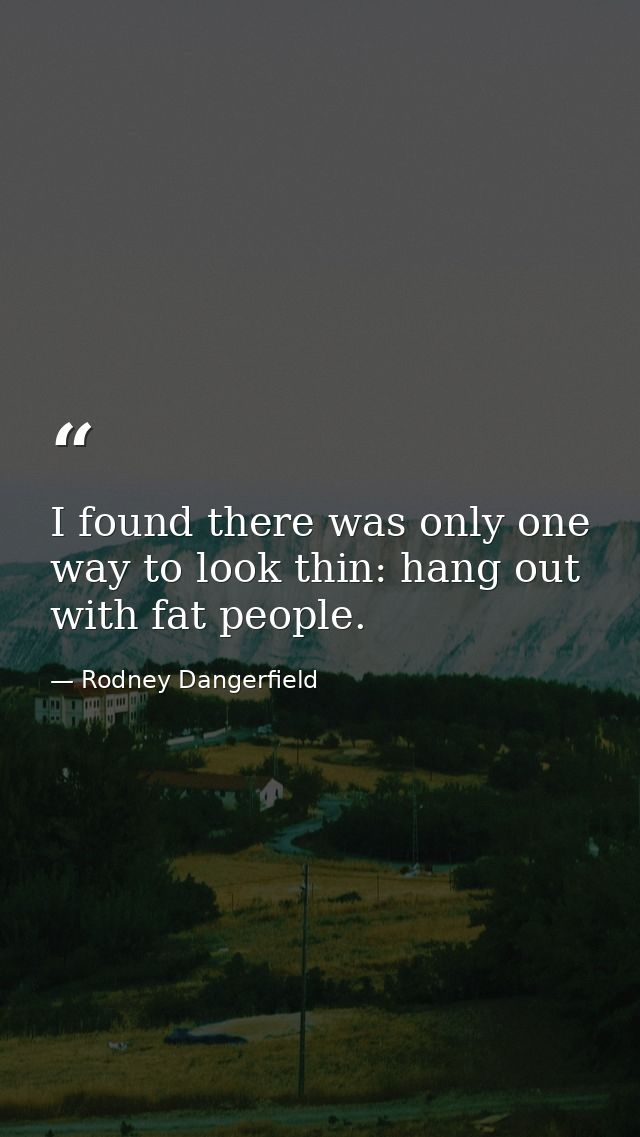 I found there was only one way to look thin: hang out with fat people. — Rodney Dangerfield