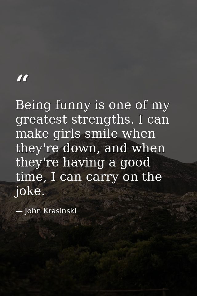 Being funny is one of my greatest strengths. I can make girls smile when they're down, and when they're having a good ti — John Krasinski