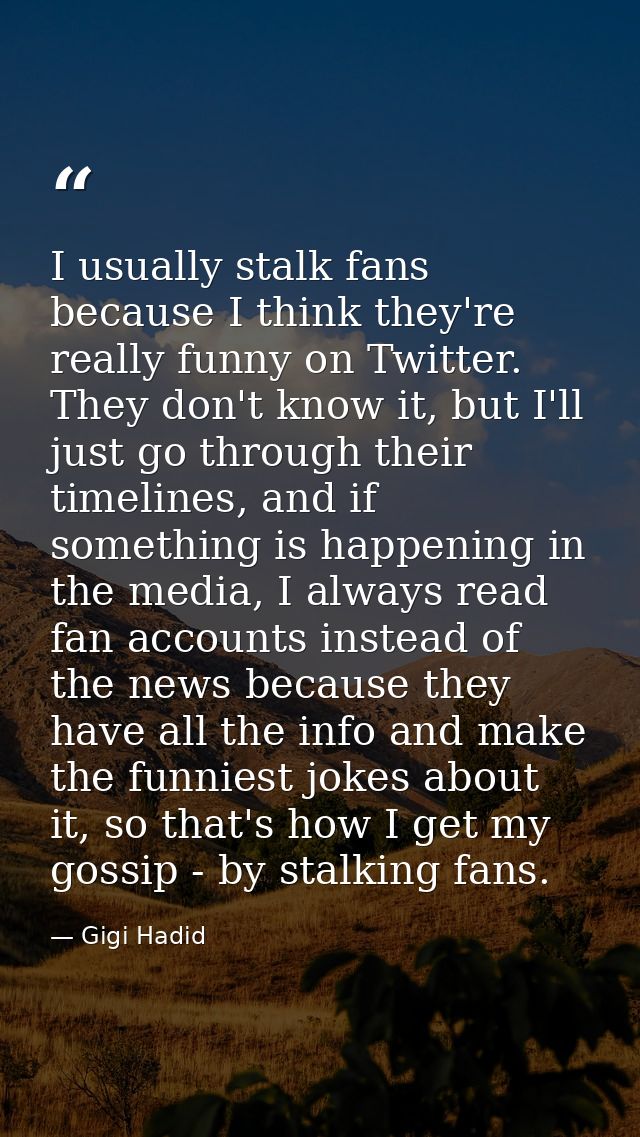 I usually stalk fans because I think they're really funny on Twitter. They don't know it, but I'll just go through their — Gigi Hadid
