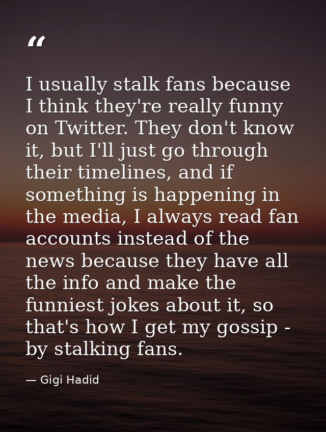 I usually stalk fans because I think they're really funny on Twitter. They don't know it, but I'll just go through their — Gigi Hadid