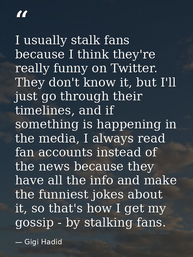 I usually stalk fans because I think they're really funny on Twitter. They don't know it, but I'll just go through their — Gigi Hadid