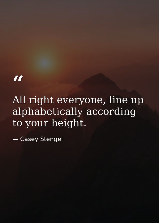 All right everyone, line up alphabetically according to your height. — Casey Stengel