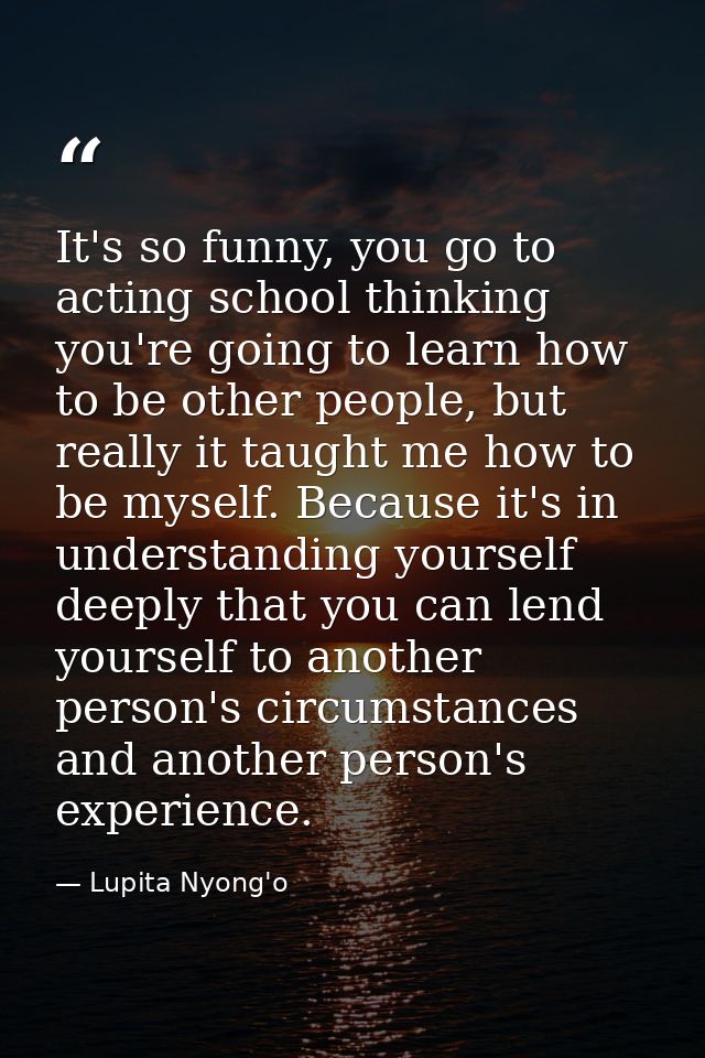 It's so funny, you go to acting school thinking you're going to learn how to be other people, but really it taught me ho — Lupita Nyong'o