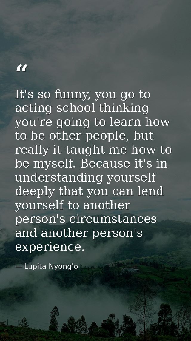 It's so funny, you go to acting school thinking you're going to learn how to be other people, but really it taught me ho — Lupita Nyong'o