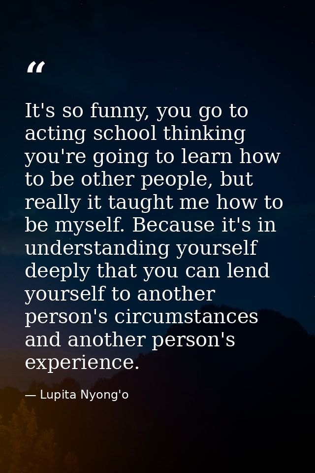 It's so funny, you go to acting school thinking you're going to learn how to be other people, but really it taught me ho — Lupita Nyong'o