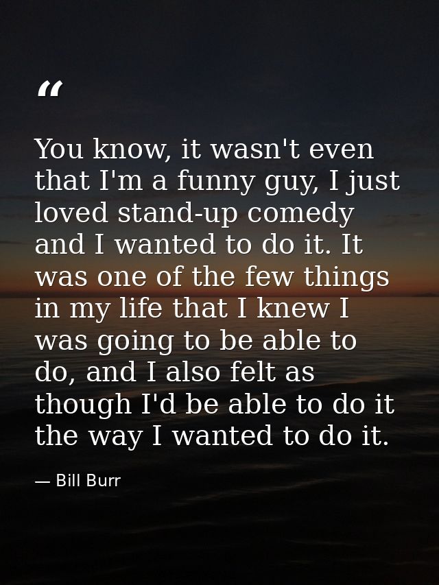 You know, it wasn't even that I'm a funny guy, I just loved stand-up comedy and I wanted to do it. It was one of the few — Bill Burr