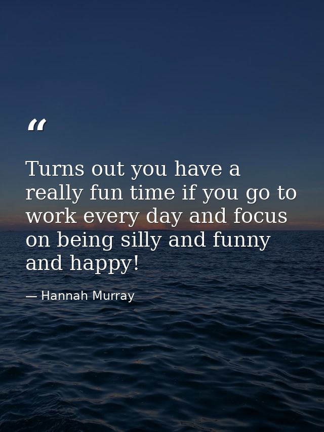 Turns out you have a really fun time if you go to work every day and focus on being silly and funny and happy! — Hannah Murray