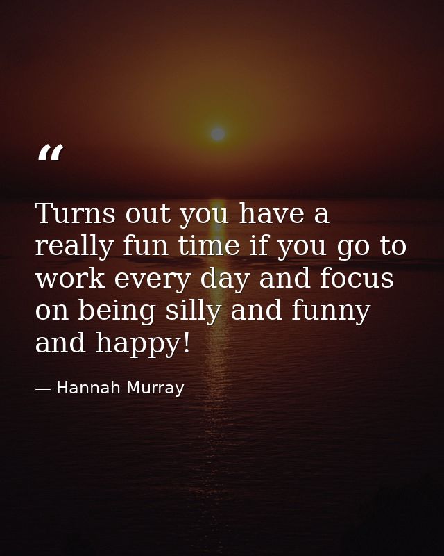 Turns out you have a really fun time if you go to work every day and focus on being silly and funny and happy! — Hannah Murray