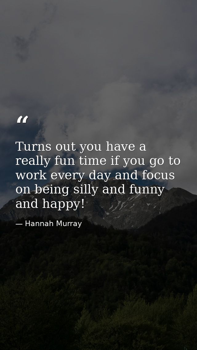 Turns out you have a really fun time if you go to work every day and focus on being silly and funny and happy! — Hannah Murray