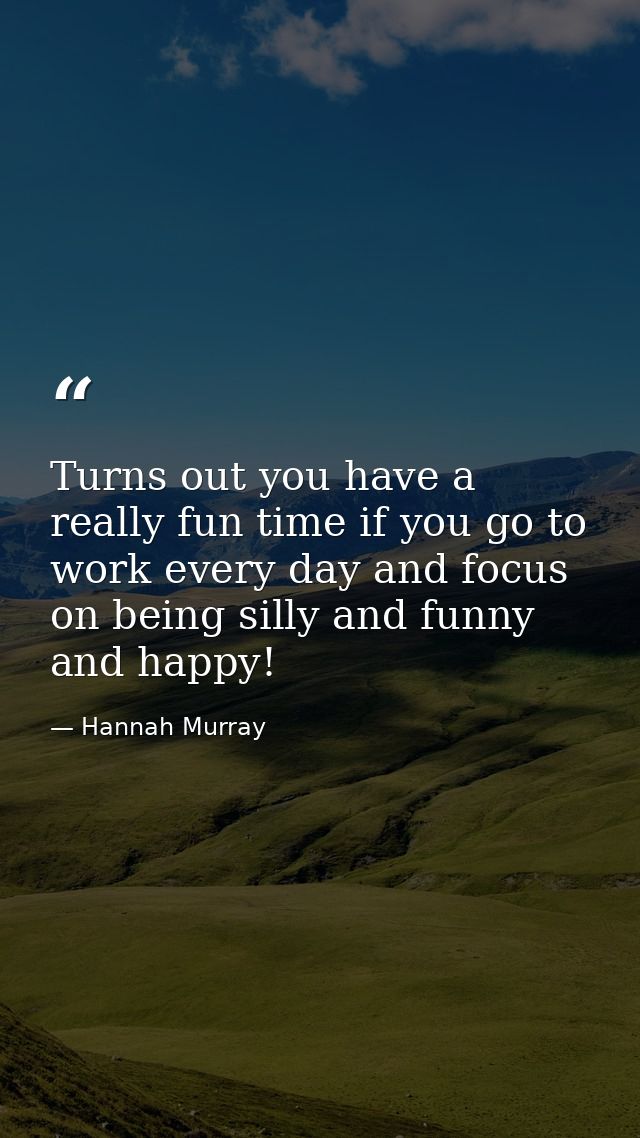 Turns out you have a really fun time if you go to work every day and focus on being silly and funny and happy! — Hannah Murray