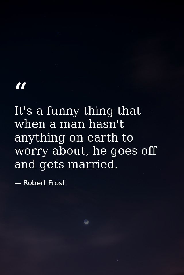 It's a funny thing that when a man hasn't anything on earth to worry about, he goes off and gets married. — Robert Frost