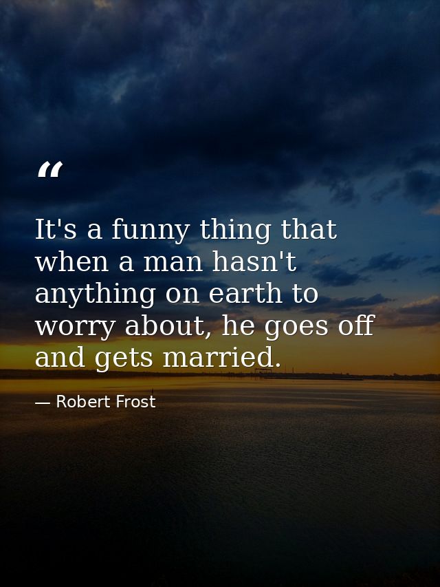 It's a funny thing that when a man hasn't anything on earth to worry about, he goes off and gets married. — Robert Frost