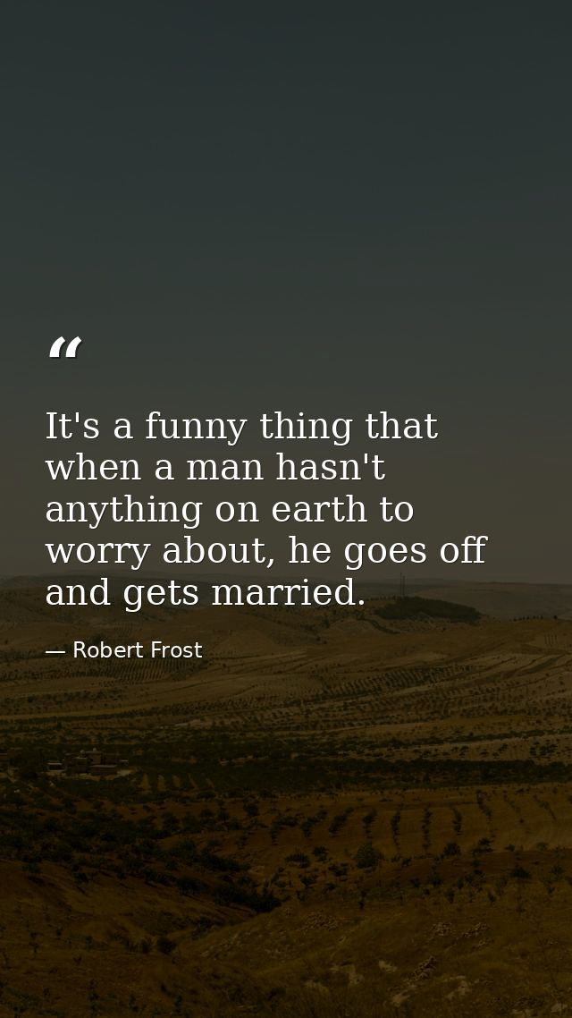 It's a funny thing that when a man hasn't anything on earth to worry about, he goes off and gets married. — Robert Frost