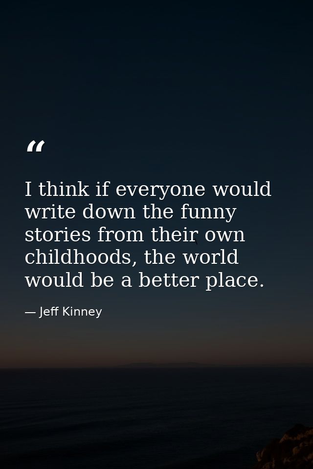 I think if everyone would write down the funny stories from their own childhoods, the world would be a better place. — Jeff Kinney