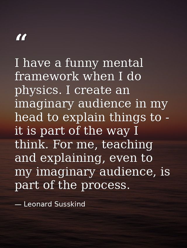 I have a funny mental framework when I do physics. I create an imaginary audience in my head to explain things to - it i — Leonard Susskind