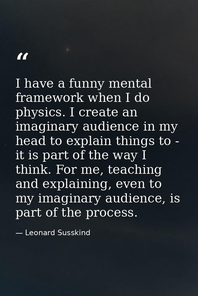 I have a funny mental framework when I do physics. I create an imaginary audience in my head to explain things to - it i — Leonard Susskind