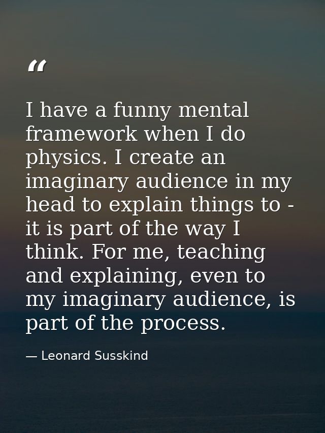 I have a funny mental framework when I do physics. I create an imaginary audience in my head to explain things to - it i — Leonard Susskind