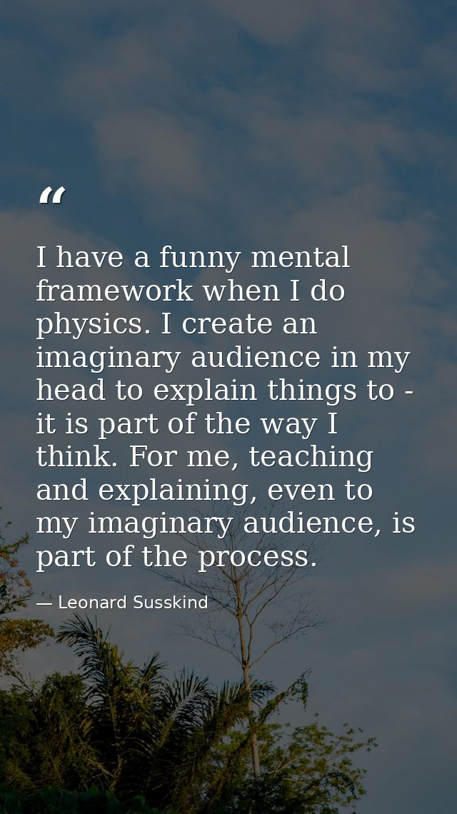 I have a funny mental framework when I do physics. I create an imaginary audience in my head to explain things to - it i — Leonard Susskind