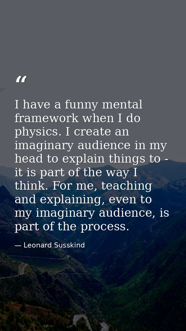 I have a funny mental framework when I do physics. I create an imaginary audience in my head to explain things to - it i — Leonard Susskind