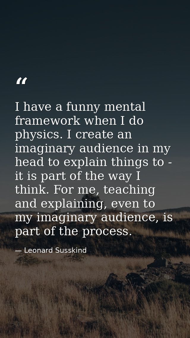 I have a funny mental framework when I do physics. I create an imaginary audience in my head to explain things to - it i — Leonard Susskind