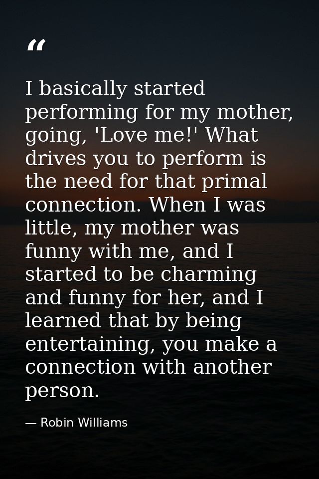 I basically started performing for my mother, going, 'Love me!' What drives you to perform is the need for that primal c — Robin Williams