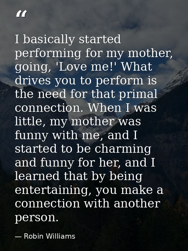 I basically started performing for my mother, going, 'Love me!' What drives you to perform is the need for that primal c — Robin Williams