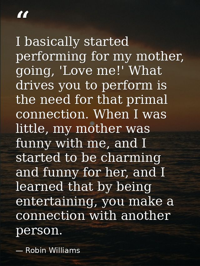 I basically started performing for my mother, going, 'Love me!' What drives you to perform is the need for that primal c — Robin Williams