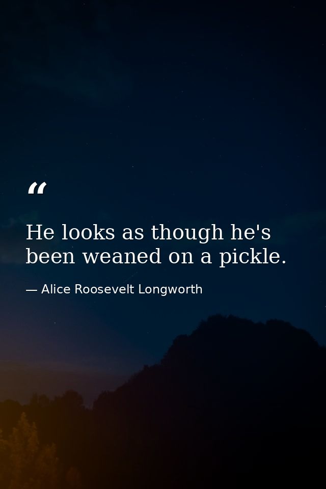 He looks as though he's been weaned on a pickle. — Alice Roosevelt Longworth
