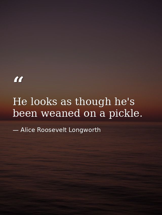 He looks as though he's been weaned on a pickle. — Alice Roosevelt Longworth