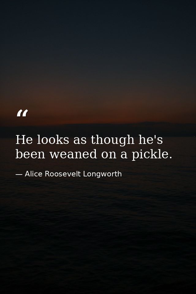 He looks as though he's been weaned on a pickle. — Alice Roosevelt Longworth