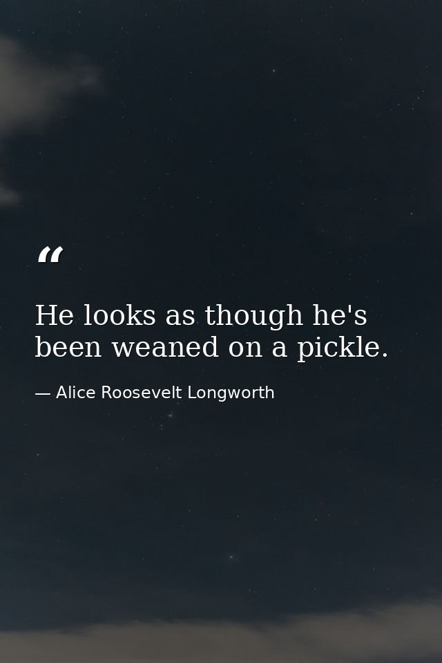 He looks as though he's been weaned on a pickle. — Alice Roosevelt Longworth