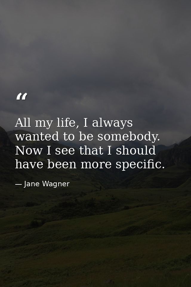 All my life, I always wanted to be somebody. Now I see that I should have been more specific. — Jane Wagner