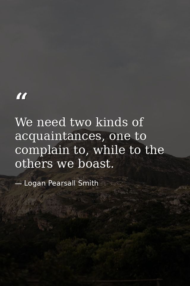 We need two kinds of acquaintances, one to complain to, while to the others we boast. — Logan Pearsall Smith