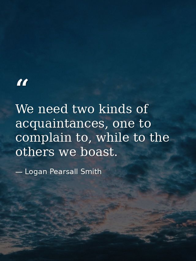 We need two kinds of acquaintances, one to complain to, while to the others we boast. — Logan Pearsall Smith