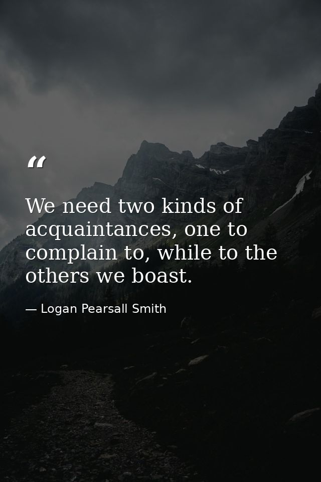 We need two kinds of acquaintances, one to complain to, while to the others we boast. — Logan Pearsall Smith