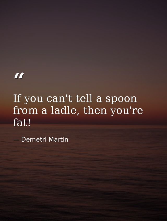 If you can't tell a spoon from a ladle, then you're fat! — Demetri Martin
