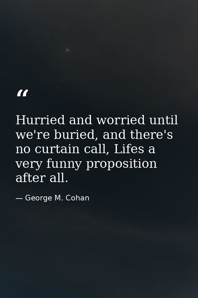 Hurried and worried until we're buried, and there's no curtain call, Lifes a very funny proposition after all. — George M. Cohan