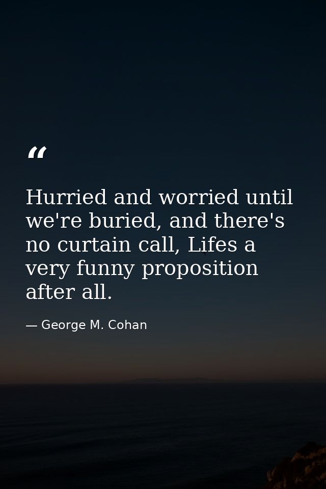Hurried and worried until we're buried, and there's no curtain call, Lifes a very funny proposition after all. — George M. Cohan