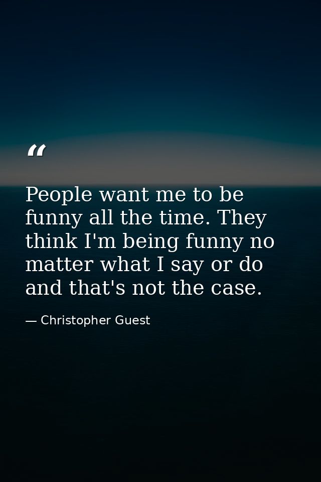 People want me to be funny all the time. They think I'm being funny no matter what I say or do and that's not the case. — Christopher Guest