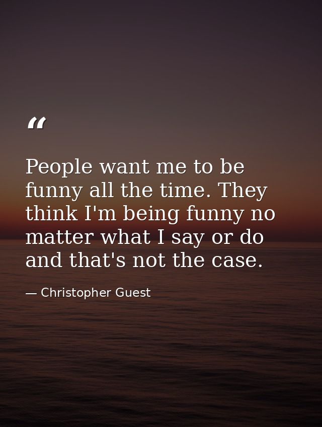 People want me to be funny all the time. They think I'm being funny no matter what I say or do and that's not the case. — Christopher Guest