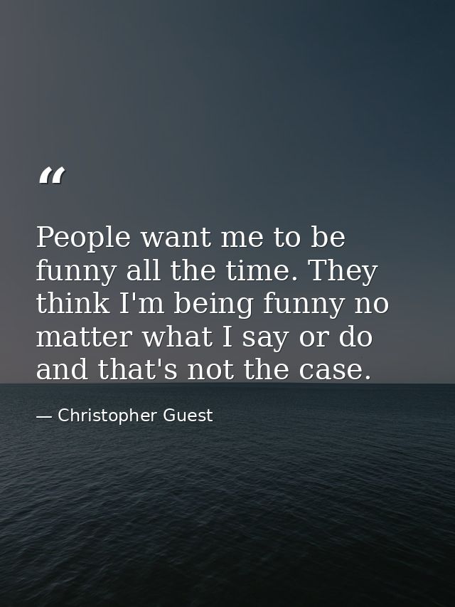 People want me to be funny all the time. They think I'm being funny no matter what I say or do and that's not the case. — Christopher Guest