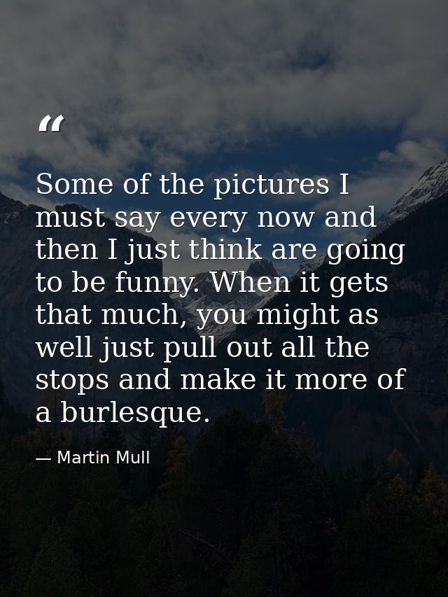 Some of the pictures I must say every now and then I just think are going to be funny. When it gets that much, you might — Martin Mull
