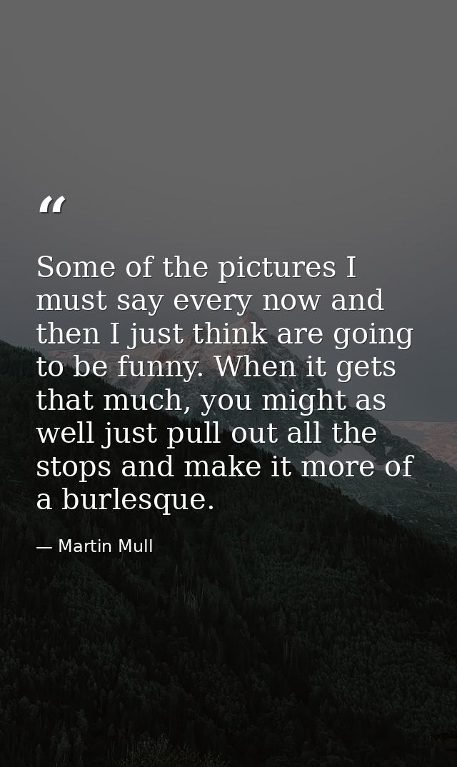 Some of the pictures I must say every now and then I just think are going to be funny. When it gets that much, you might — Martin Mull
