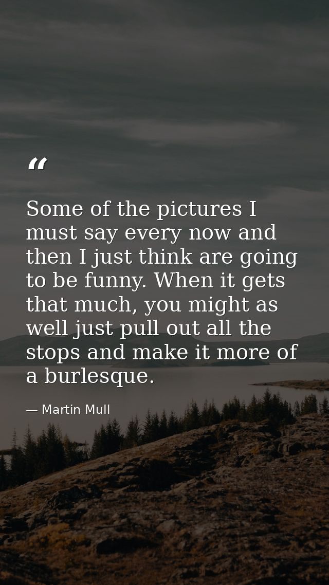 Some of the pictures I must say every now and then I just think are going to be funny. When it gets that much, you might — Martin Mull