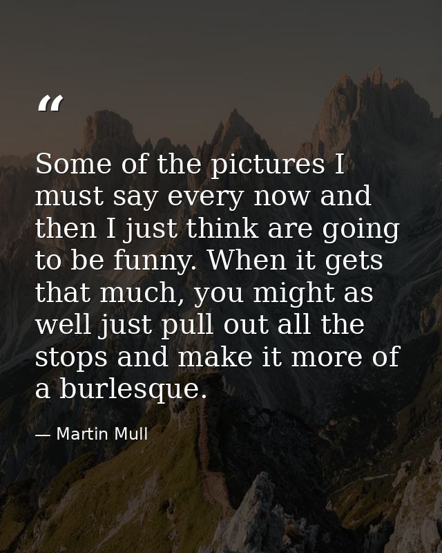 Some of the pictures I must say every now and then I just think are going to be funny. When it gets that much, you might — Martin Mull