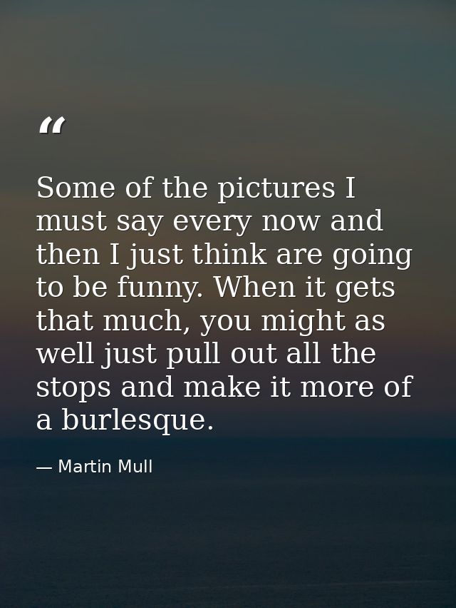 Some of the pictures I must say every now and then I just think are going to be funny. When it gets that much, you might — Martin Mull
